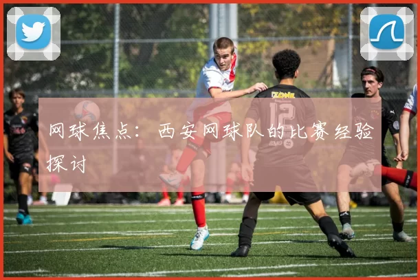 网球焦点：西安网球队的比赛经验探讨