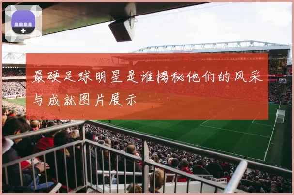 最硬足球明星是谁揭秘他们的风采与成就图片展示