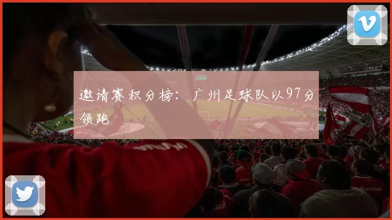 邀请赛积分榜：广州足球队以97分领跑