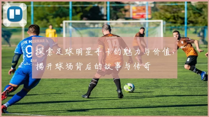 探索足球明星手卡的魅力与价值，揭开球场背后的故事与传奇